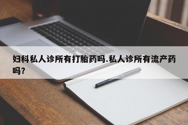 打胎药微信妇科私人诊所有打胎药吗.私人诊所有流产药吗？