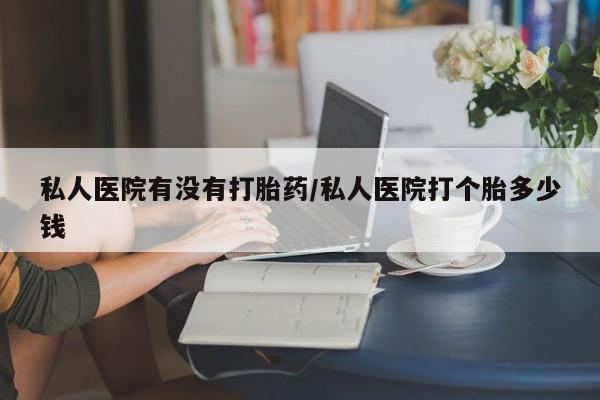 打胎药微信私人医院有没有打胎药/私人医院打个胎多少钱