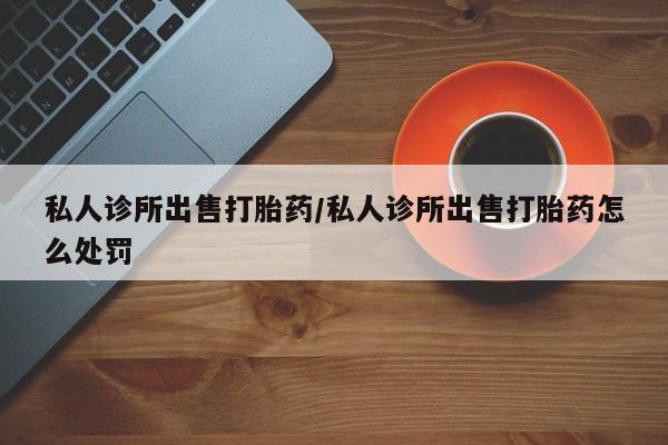 打胎药微信私人诊所出售打胎药/私人诊所出售打胎药怎么处罚