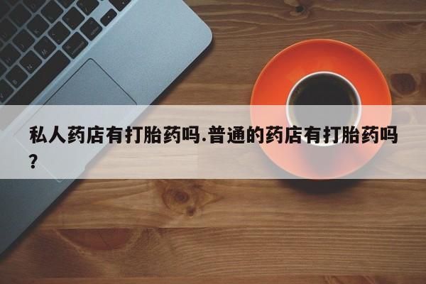 打胎药微信私人药店有打胎药吗.普通的药店有打胎药吗？