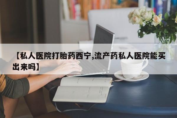 打胎药微信【私人医院打胎药西宁,流产药私人医院能买出来吗】