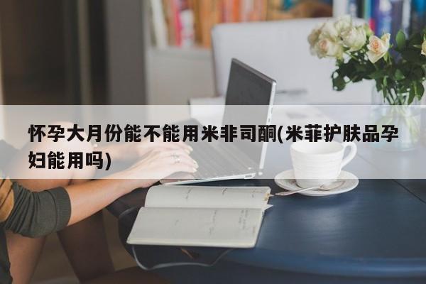 打胎药微信怀孕大月份能不能用米非司酮(米菲护肤品孕妇能用吗)
