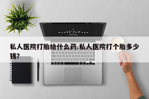 打胎药微信私人医院打胎给什么药.私人医院打个胎多少钱？