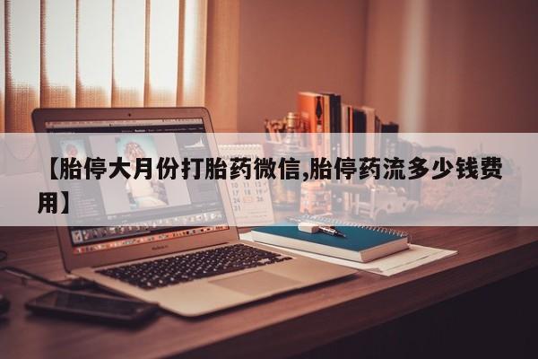 打胎药微信【胎停大月份打胎药微信,胎停药流多少钱费用】