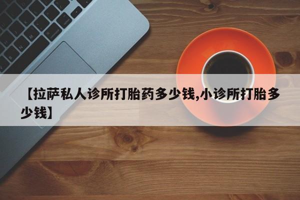 打胎药微信【拉萨私人诊所打胎药多少钱,小诊所打胎多少钱】