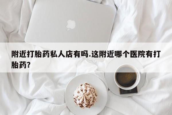 打胎药微信附近打胎药私人店有吗.这附近哪个医院有打胎药？