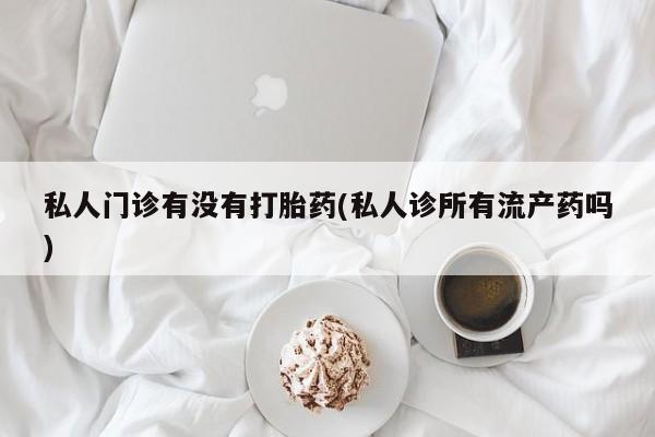 打胎药微信私人门诊有没有打胎药(私人诊所有流产药吗)