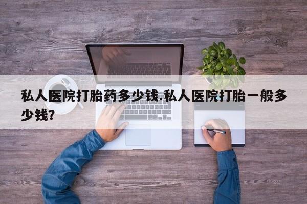 打胎药微信私人医院打胎药多少钱.私人医院打胎一般多少钱？