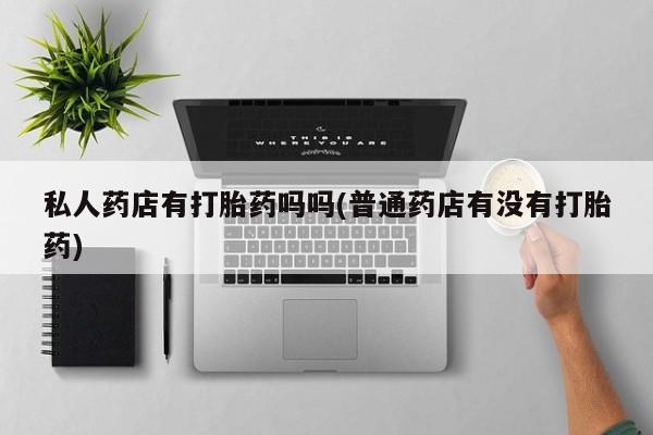 打胎药微信私人药店有打胎药吗吗(普通药店有没有打胎药)