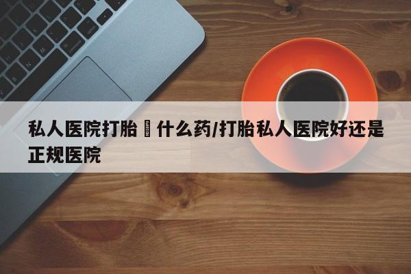 打胎药微信私人医院打胎給什么药/打胎私人医院好还是正规医院