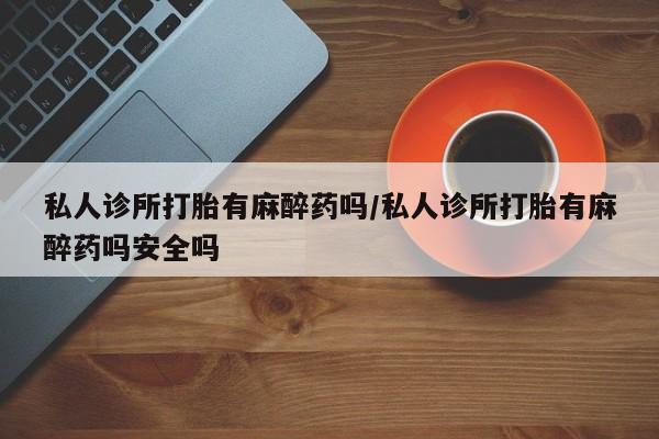 打胎药微信私人诊所打胎有麻醉药吗/私人诊所打胎有麻醉药吗安全吗