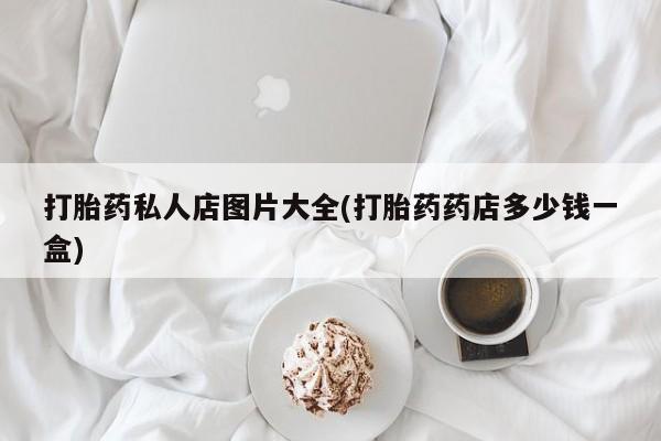 打胎药微信打胎药私人店图片大全(打胎药药店多少钱一盒)