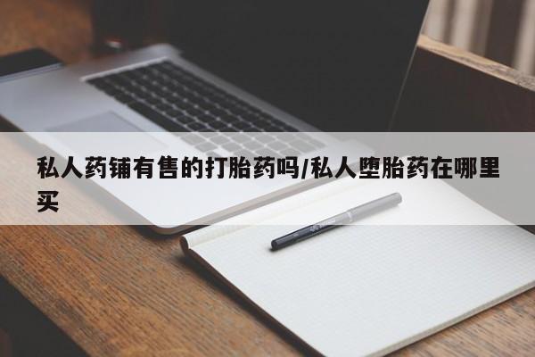 打胎药微信私人药铺有售的打胎药吗/私人堕胎药在哪里买