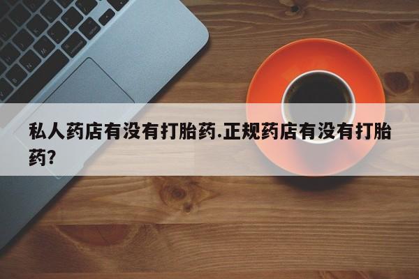打胎药微信私人药店有没有打胎药.正规药店有没有打胎药？